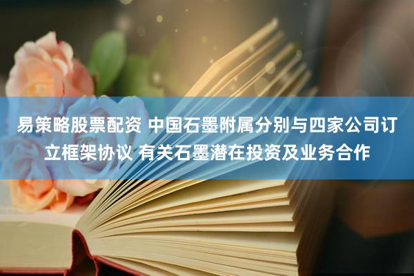 易策略股票配资 中国石墨附属分别与四家公司订立框架协议 有关石墨潜在投资及业务合作