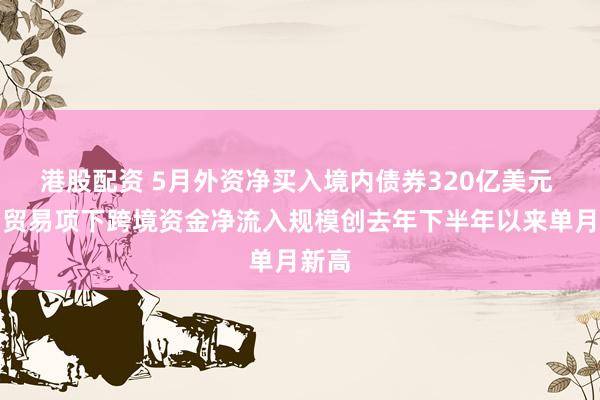 港股配资 5月外资净买入境内债券320亿美元 货物贸易项下跨境资金净流入规模创去年下半年以来单月新高