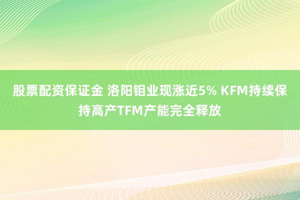 股票配资保证金 洛阳钼业现涨近5% KFM持续保持高产TFM产能完全释放