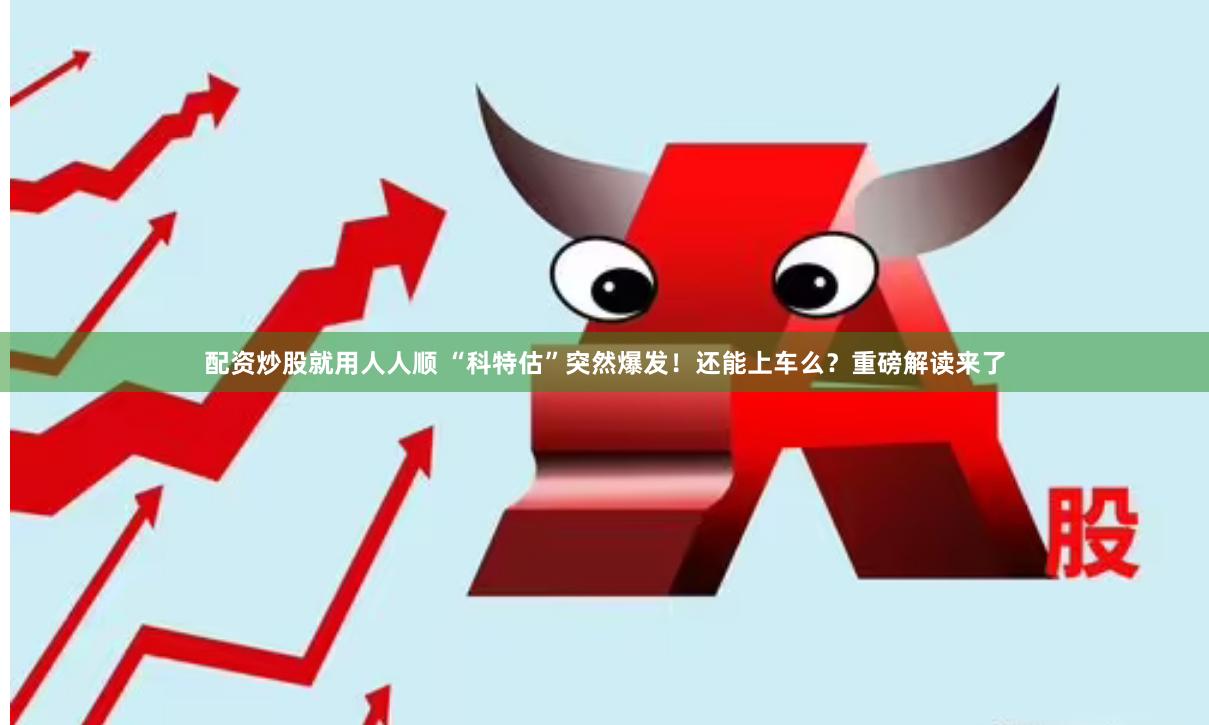 配资炒股就用人人顺 “科特估”突然爆发！还能上车么？重磅解读来了