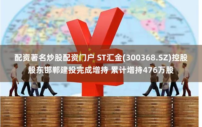 配资著名炒股配资门户 ST汇金(300368.SZ)控股股东邯郸建投完成增持 累计增持476万股