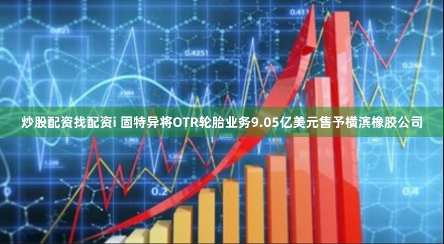 炒股配资找配资i 固特异将OTR轮胎业务9.05亿美元售予横滨橡胶公司