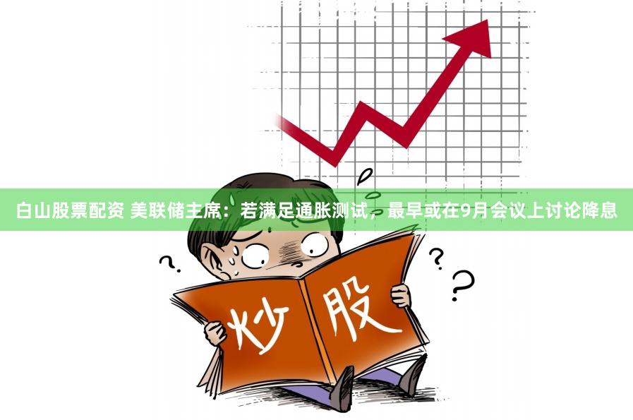 白山股票配资 美联储主席：若满足通胀测试，最早或在9月会议上讨论降息