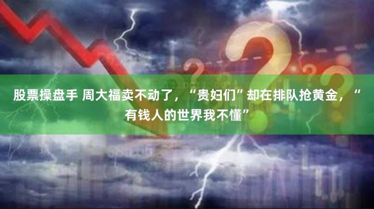 股票操盘手 周大福卖不动了，“贵妇们”却在排队抢黄金，“有钱人的世界我不懂”