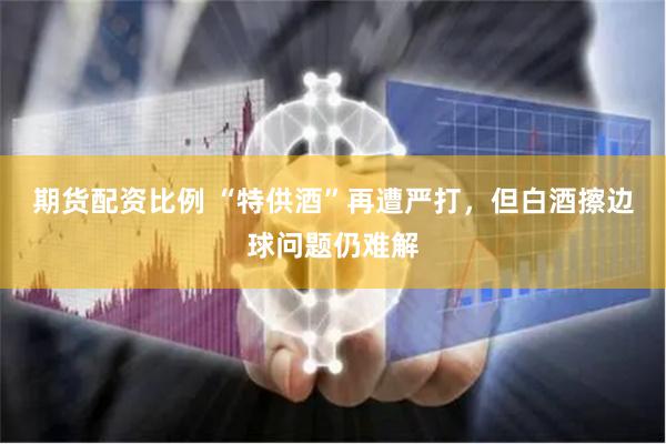 期货配资比例 “特供酒”再遭严打，但白酒擦边球问题仍难解