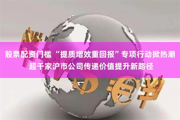 股票配资门槛 “提质增效重回报”专项行动掀热潮 超千家沪市公司传递价值提升新路径