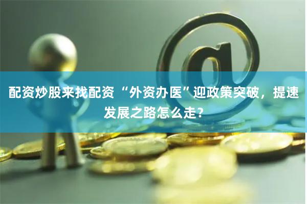 配资炒股来找配资 “外资办医”迎政策突破，提速发展之路怎么走？