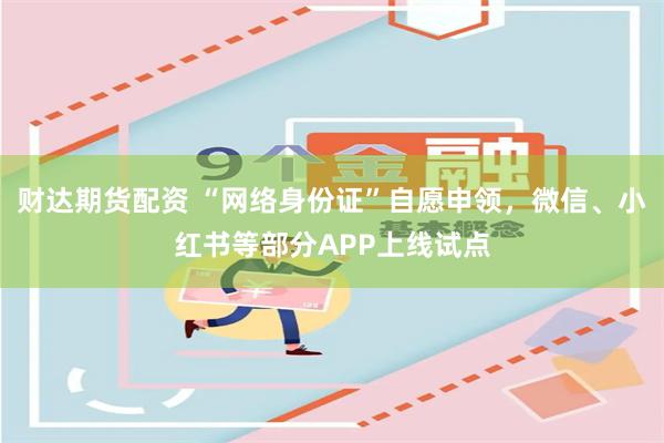 财达期货配资 “网络身份证”自愿申领，微信、小红书等部分APP上线试点
