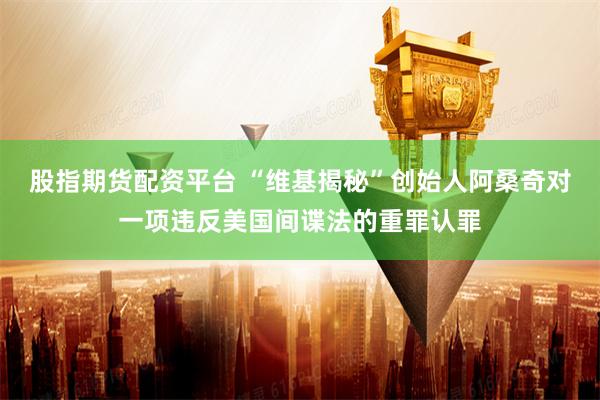 股指期货配资平台 “维基揭秘”创始人阿桑奇对一项违反美国间谍法的重罪认罪