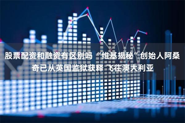 股票配资和融资有区别吗 “维基揭秘”创始人阿桑奇已从英国监狱获释 飞往澳大利亚