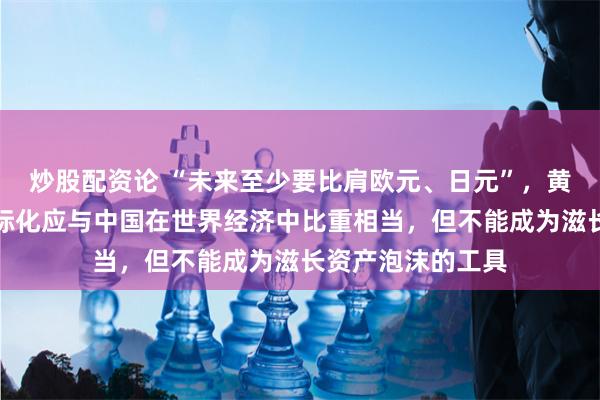 炒股配资论 “未来至少要比肩欧元、日元”，黄奇帆：人民币国际化应与中国在世界经济中比重相当，但不能成为滋长资产泡沫的工具