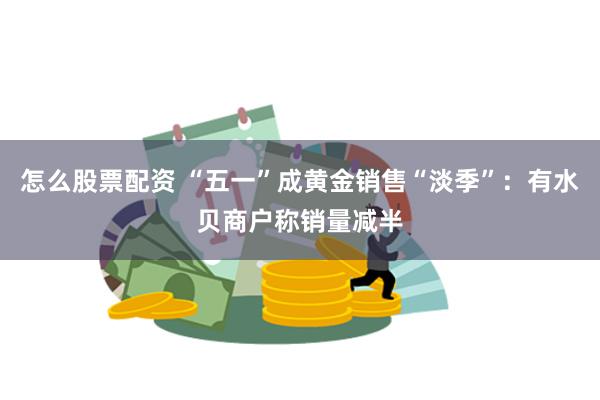 怎么股票配资 “五一”成黄金销售“淡季”：有水贝商户称销量减半