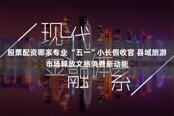 股票配资哪家专业 “五一”小长假收官 县域旅游市场释放文旅消费新动能