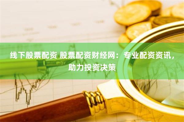 线下股票配资 股票配资财经网：专业配资资讯，助力投资决策