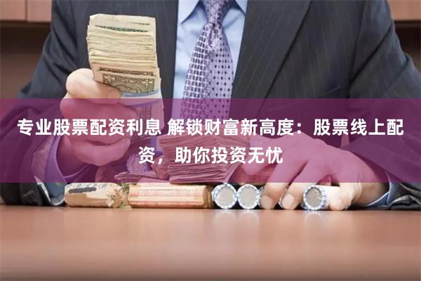 专业股票配资利息 解锁财富新高度：股票线上配资，助你投资无忧