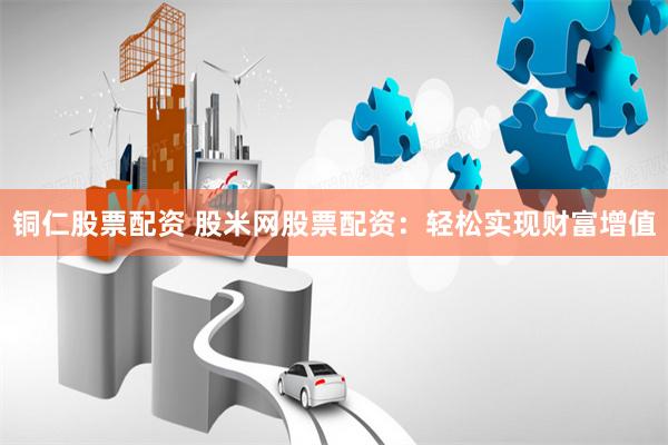 铜仁股票配资 股米网股票配资：轻松实现财富增值