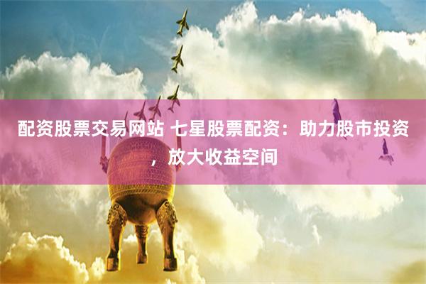 配资股票交易网站 七星股票配资：助力股市投资，放大收益空间