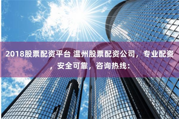 2018股票配资平台 温州股票配资公司，专业配资，安全可靠，咨询热线：