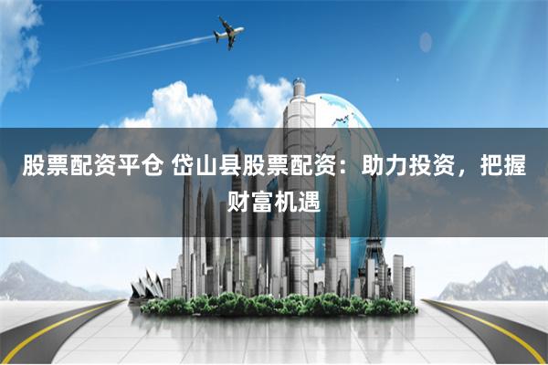 股票配资平仓 岱山县股票配资：助力投资，把握财富机遇