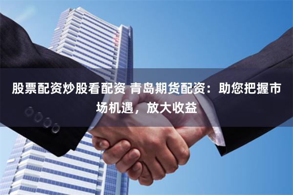 股票配资炒股看配资 青岛期货配资：助您把握市场机遇，放大收益