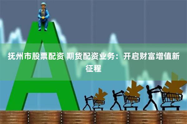 抚州市股票配资 期货配资业务：开启财富增值新征程