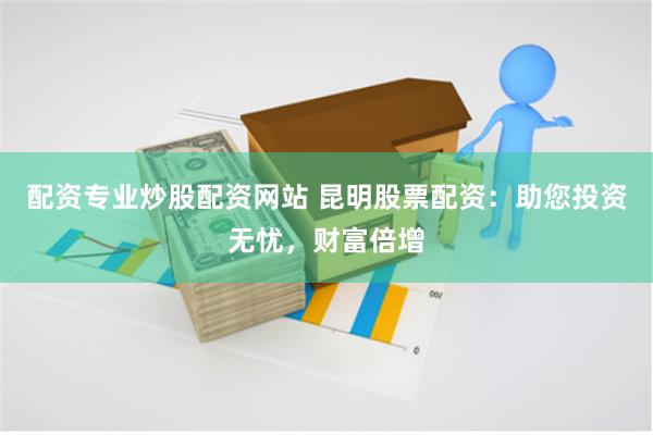配资专业炒股配资网站 昆明股票配资：助您投资无忧，财富倍增