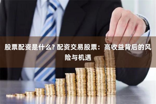 股票配资是什么? 配资交易股票：高收益背后的风险与机遇