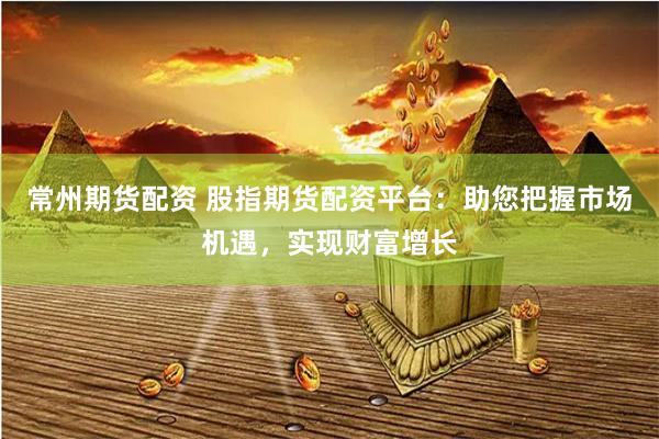 常州期货配资 股指期货配资平台：助您把握市场机遇，实现财富增长