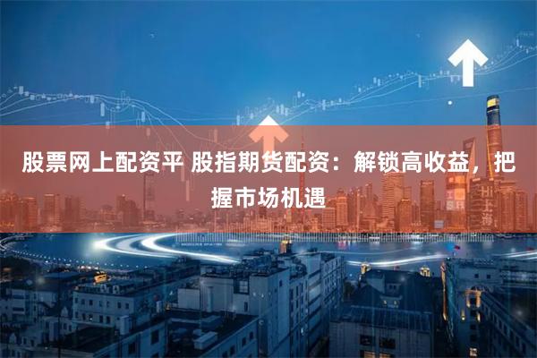 股票网上配资平 股指期货配资：解锁高收益，把握市场机遇