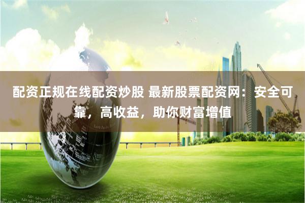 配资正规在线配资炒股 最新股票配资网：安全可靠，高收益，助你财富增值