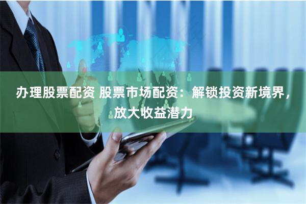 办理股票配资 股票市场配资：解锁投资新境界，放大收益潜力