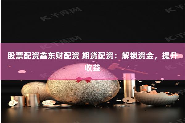 股票配资鑫东财配资 期货配资：解锁资金，提升收益