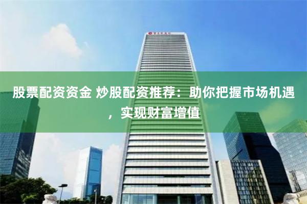 股票配资资金 炒股配资推荐：助你把握市场机遇，实现财富增值