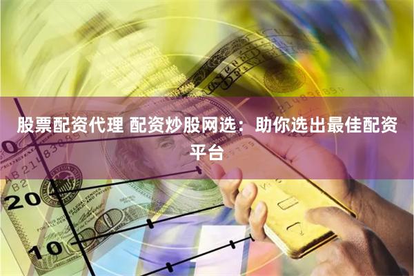 股票配资代理 配资炒股网选：助你选出最佳配资平台