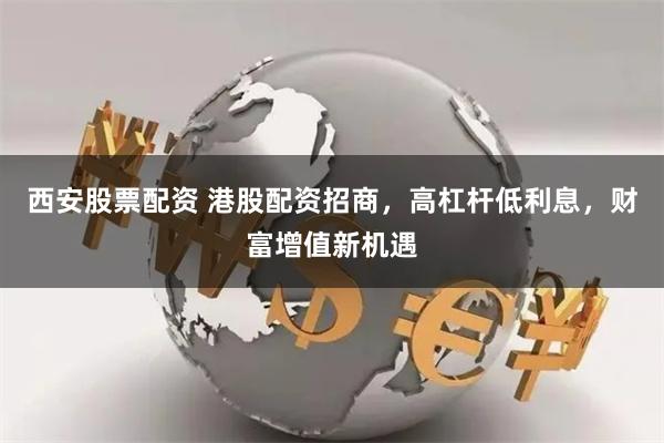 西安股票配资 港股配资招商，高杠杆低利息，财富增值新机遇