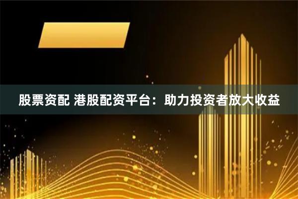 股票资配 港股配资平台：助力投资者放大收益