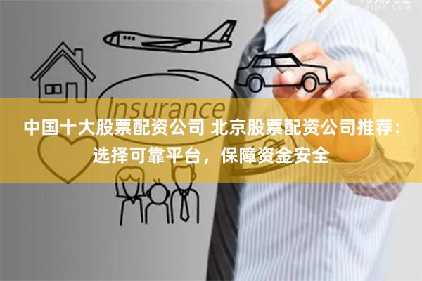 中国十大股票配资公司 北京股票配资公司推荐：选择可靠平台，保障资金安全